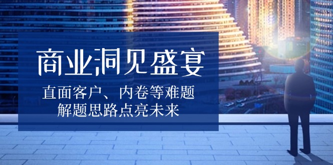 商业洞见盛宴，直面客户、内卷等难题，解题思路点亮未来-爱资源库-最大的免费资源库Azyku.com