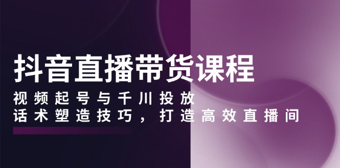 抖音直播带货课程，视频起号与千川投放，话术塑造技巧，打造高效直播间-爱资源库-最大的免费资源库Azyku.com