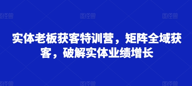 实体老板获客特训营，矩阵全域获客，破解实体业绩增长-Azyku.com