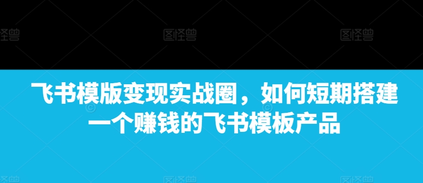 飞书模版变现实战圈，如何短期搭建一个赚钱的飞书模板产品-爱资源库-最大的免费资源库Azyku.com